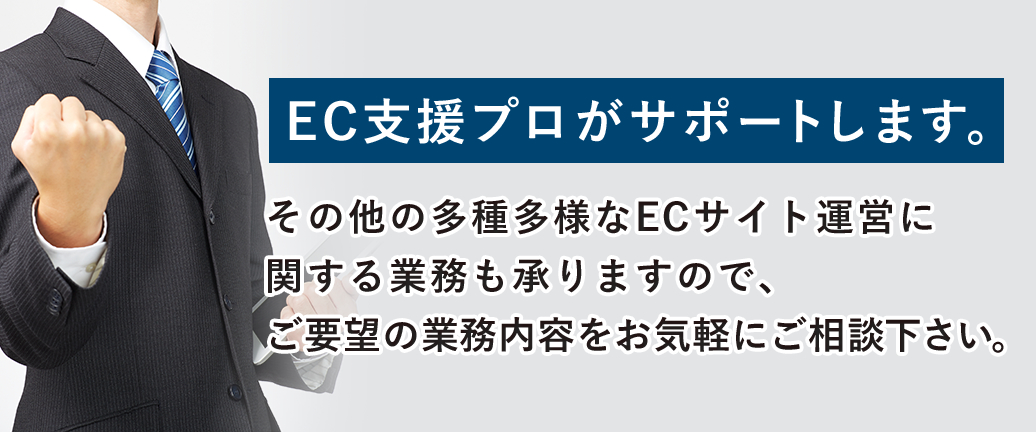 その他の多種多様なECサイト運営に関する業務も承りますので、ご要望の業務内容をお気軽にご相談下さい。